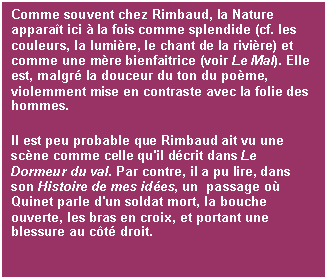 Casella di testo: Comme souvent chez Rimbaud, la Nature apparat ici  la fois comme splendide (cf. les couleurs, la lumire, le chant de la rivire) et comme une mre bienfaitrice (voir Le Mal). Elle est, malgr la douceur du ton du pome, violemment mise en contraste avec la folie des hommes. 
Il est peu probable que Rimbaud ait vu une scne comme celle qu'il dcrit dans Le Dormeur du val. Par contre, il a pu lire, dans son Histoire de mes ides, un  passage o Quinet parle d'un soldat mort, la bouche ouverte, les bras en croix, et portant une blessure au ct droit.

